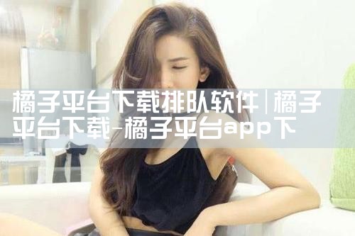 橘子平台下载排队软件|P站专业版