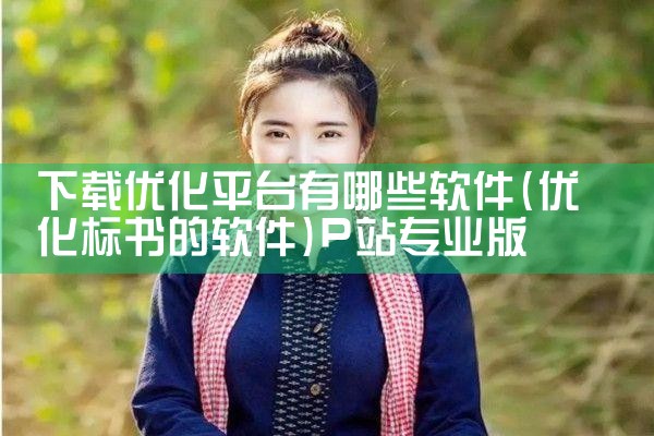 下载优化平台有哪些软件|P站专业版