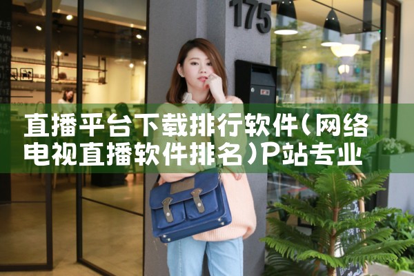 直播平台下载排行软件|P站专业版